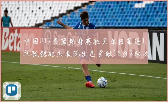 中国U17男篮热身赛胜贝尔格莱德IBC张懿赵杰表现出色贡献16分2助攻2抢断
