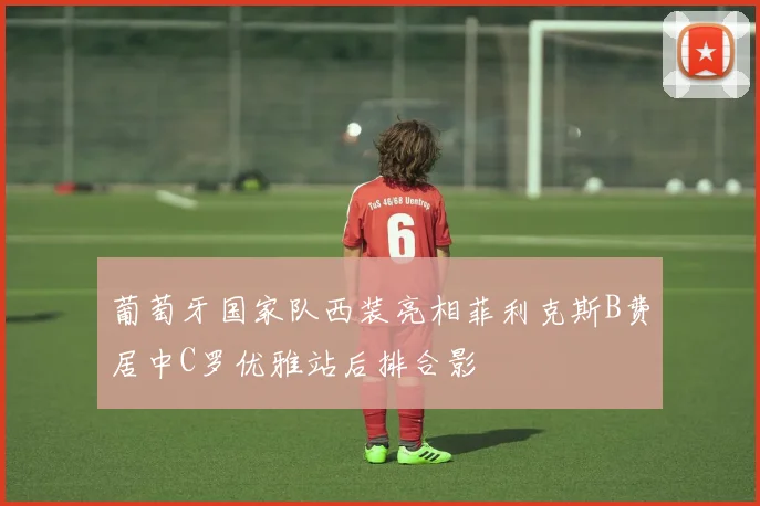 葡萄牙国家队西装亮相菲利克斯B费居中C罗优雅站后排合影