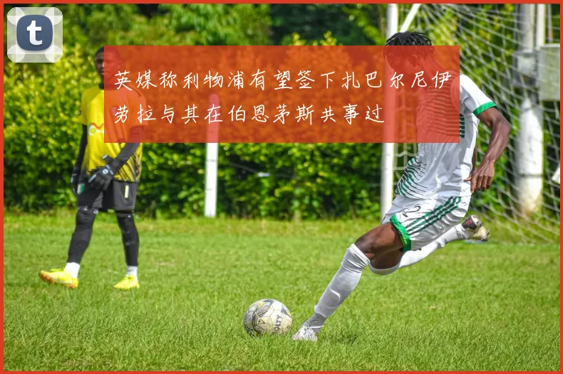 英媒称利物浦有望签下扎巴尔尼伊劳拉与其在伯恩茅斯共事过