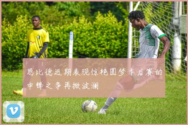 恩比德近期表现惊艳圆梦季后赛的中锋之争再掀波澜