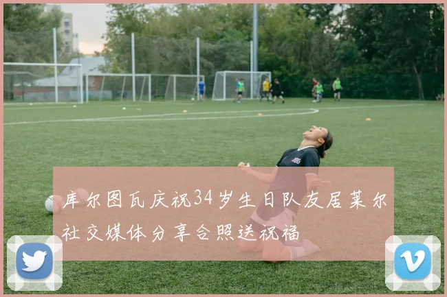 库尔图瓦庆祝34岁生日队友居莱尔社交媒体分享合照送祝福