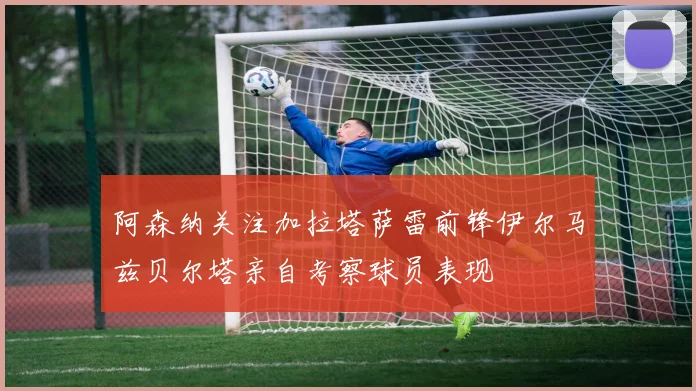 阿森纳关注加拉塔萨雷前锋伊尔马兹贝尔塔亲自考察球员表现