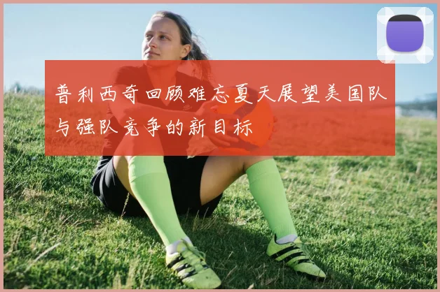 普利西奇回顾难忘夏天展望美国队与强队竞争的新目标