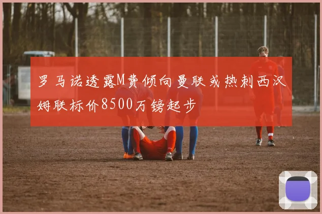 罗马诺透露M费倾向曼联或热刺西汉姆联标价8500万镑起步