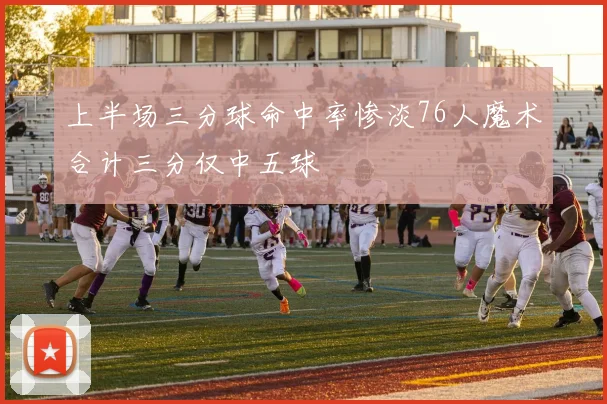 上半场三分球命中率惨淡76人魔术合计三分仅中五球