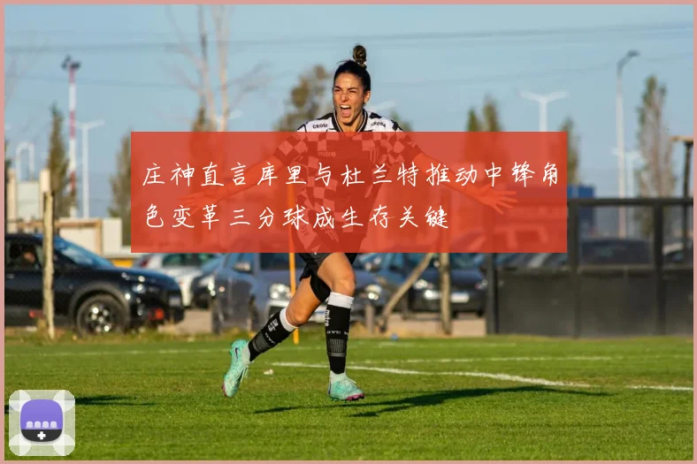 庄神直言库里与杜兰特推动中锋角色变革三分球成生存关键