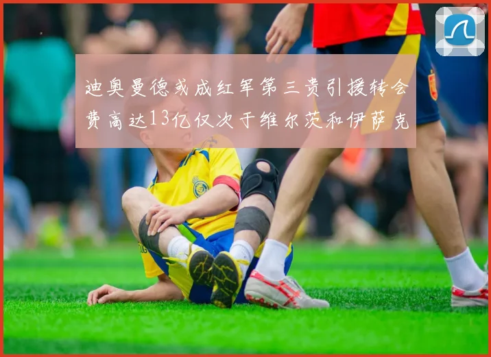 迪奥曼德或成红军第三贵引援转会费高达13亿仅次于维尔茨和伊萨克