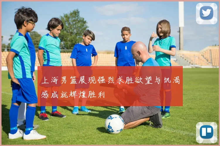 上海男篮展现强烈求胜欲望与饥渴感成就辉煌胜利
