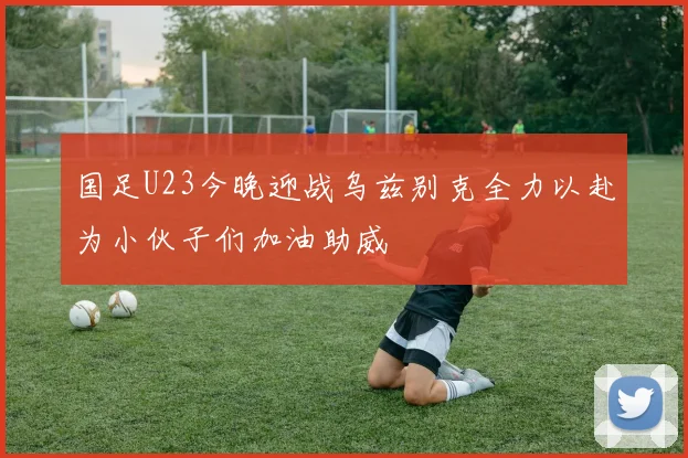 国足U23今晚迎战乌兹别克全力以赴为小伙子们加油助威