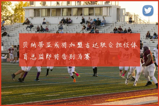 贝纳蒂亚或将加盟吉达联合担任体育总监即将告别马赛