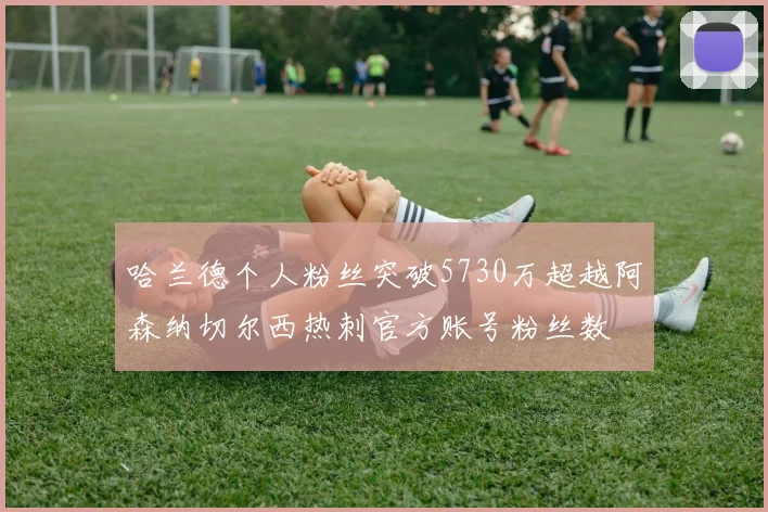 哈兰德个人粉丝突破5730万超越阿森纳切尔西热刺官方账号粉丝数