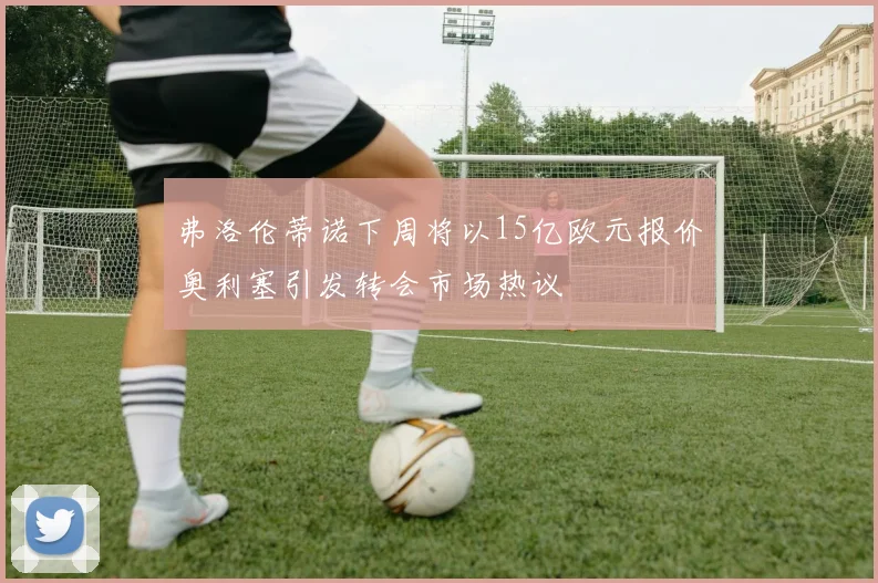 弗洛伦蒂诺下周将以15亿欧元报价奥利塞引发转会市场热议