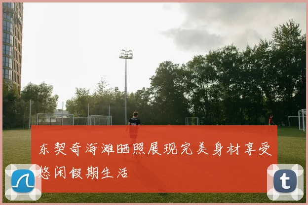 东契奇海滩晒照展现完美身材享受悠闲假期生活
