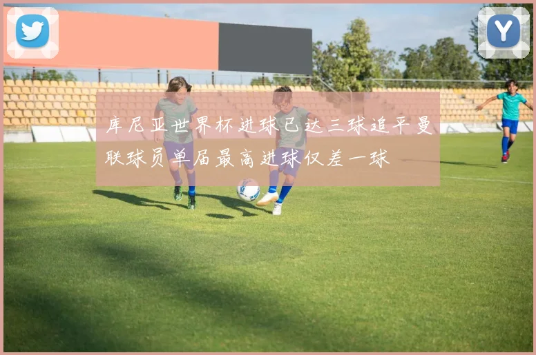 库尼亚世界杯进球已达三球追平曼联球员单届最高进球仅差一球
