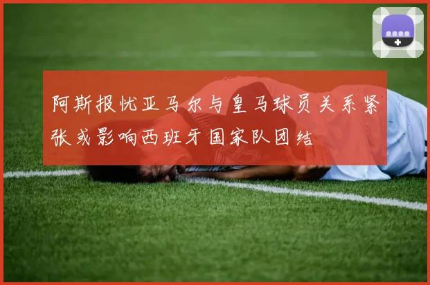 阿斯报忧亚马尔与皇马球员关系紧张或影响西班牙国家队团结