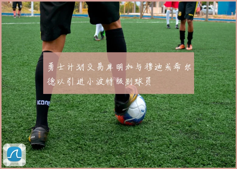 勇士计划交易库明加与穆迪或希尔德以引进小波特级别球员