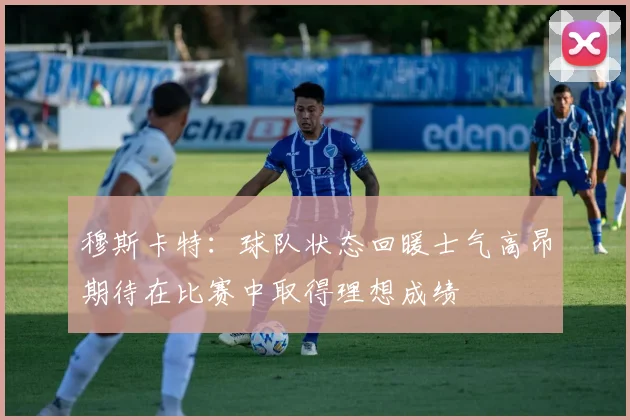 穆斯卡特：球队状态回暖士气高昂期待在比赛中取得理想成绩