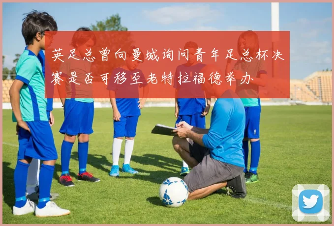 英足总曾向曼城询问青年足总杯决赛是否可移至老特拉福德举办