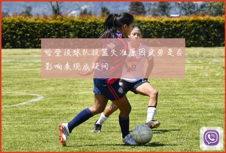 哈登谈球队投篮失准原因疲劳是否影响表现成疑问